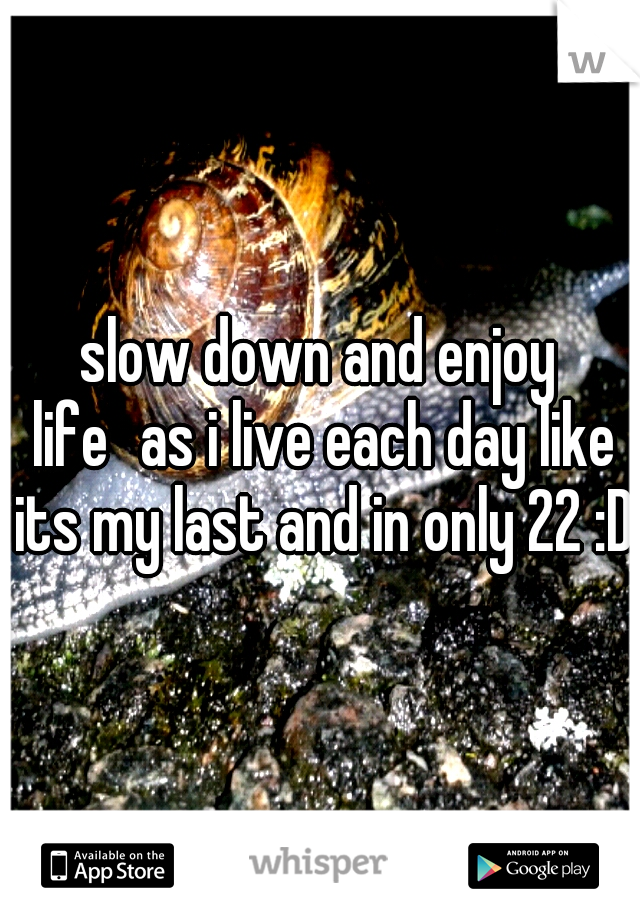 slow down and enjoy life
as i live each day like its my last and in only 22 :D 