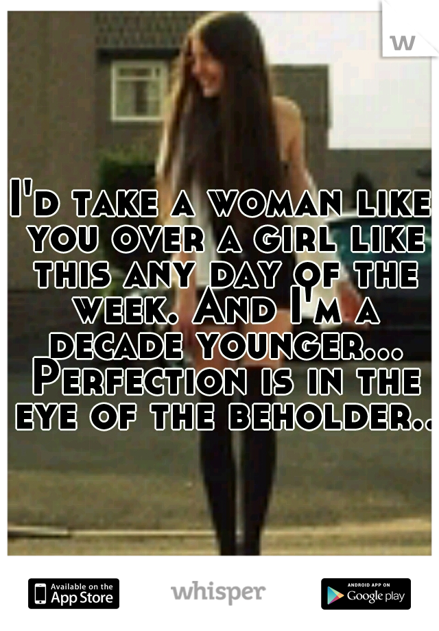 I'd take a woman like you over a girl like this any day of the week. And I'm a decade younger... Perfection is in the eye of the beholder.. 