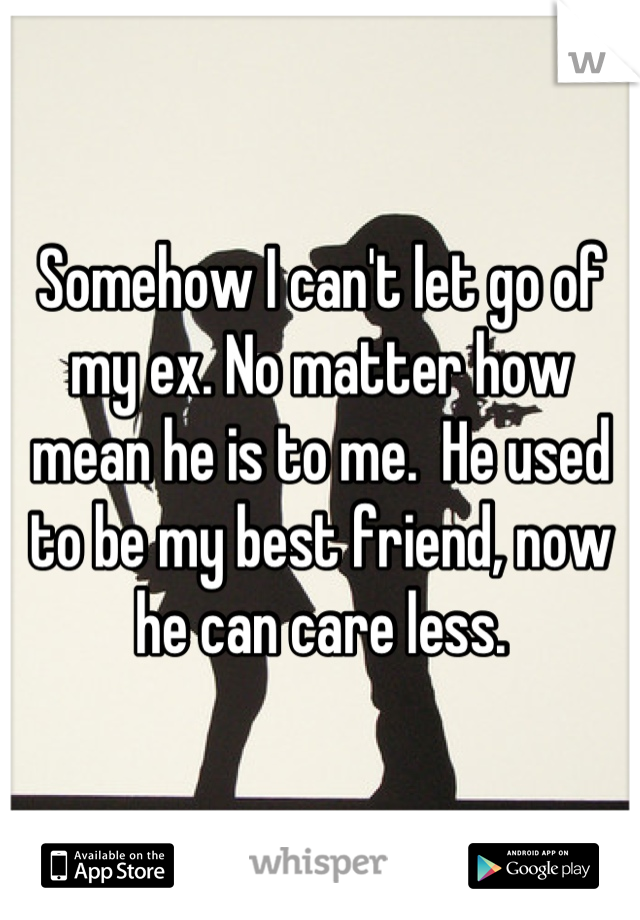 Somehow I can't let go of my ex. No matter how mean he is to me.  He used to be my best friend, now he can care less.