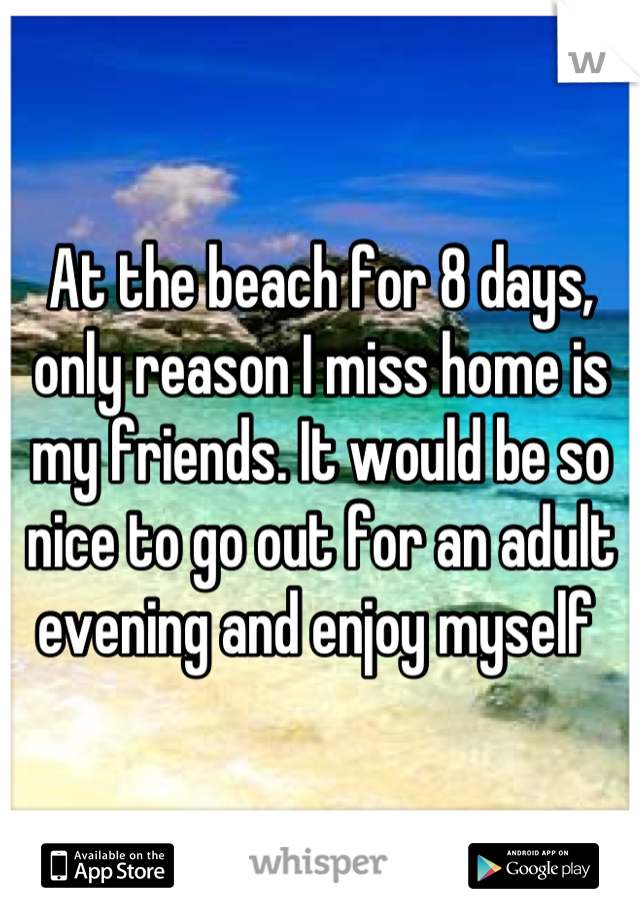 At the beach for 8 days, only reason I miss home is my friends. It would be so nice to go out for an adult evening and enjoy myself 