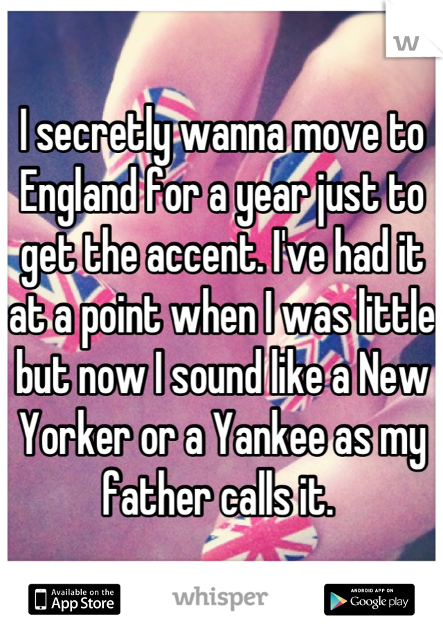 I secretly wanna move to England for a year just to get the accent. I've had it at a point when I was little but now I sound like a New Yorker or a Yankee as my father calls it. 