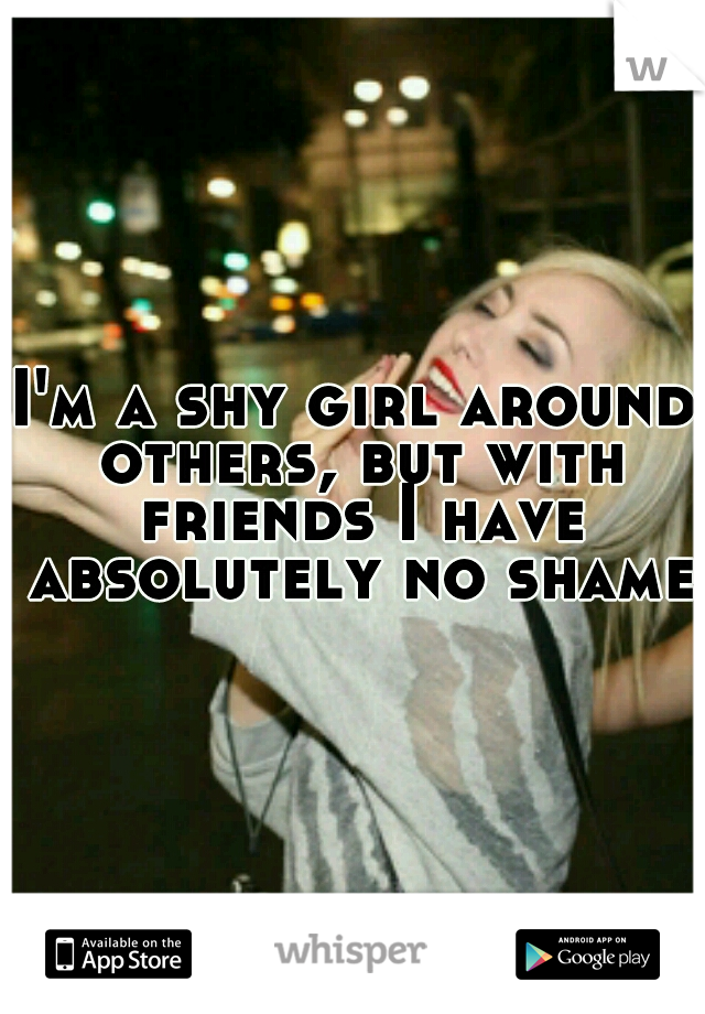 I'm a shy girl around others, but with friends I have absolutely no shame.