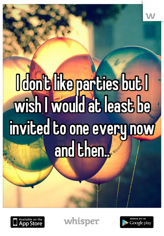 I don't like parties but I wish I would at least be invited to one every now and then..