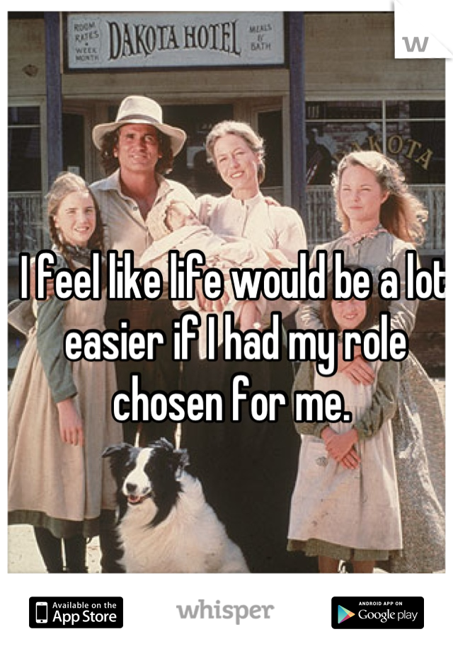 I feel like life would be a lot easier if I had my role chosen for me. 
