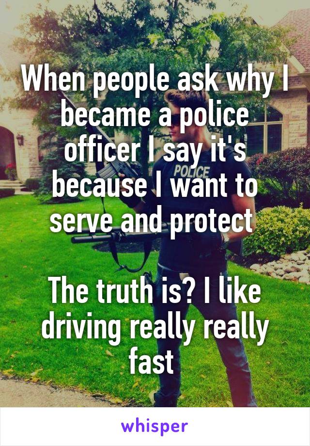 When people ask why I became a police officer I say it's because I want to serve and protect 

The truth is? I like driving really really fast 