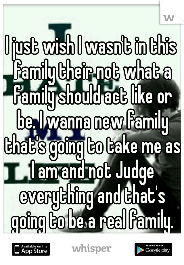 I just wish I wasn't in this family their not what a family should act like or be. I wanna new family that's going to take me as I am and not Judge everything and that's going to be a real family.