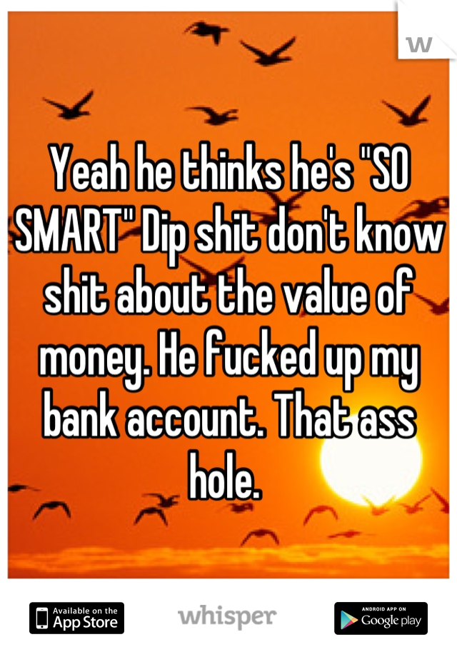 Yeah he thinks he's "SO SMART" Dip shit don't know shit about the value of money. He fucked up my bank account. That ass hole. 
