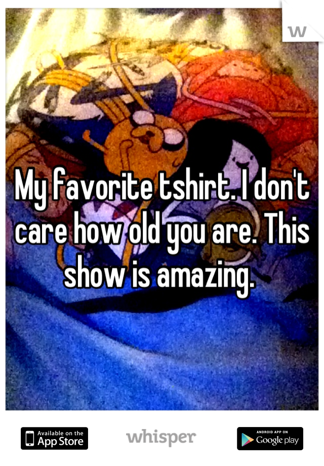 My favorite tshirt. I don't care how old you are. This show is amazing. 