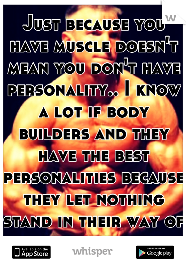 Just because you have muscle doesn't mean you don't have personality.. I know a lot if body builders and they have the best personalities because they let nothing stand in their way of their dreams 