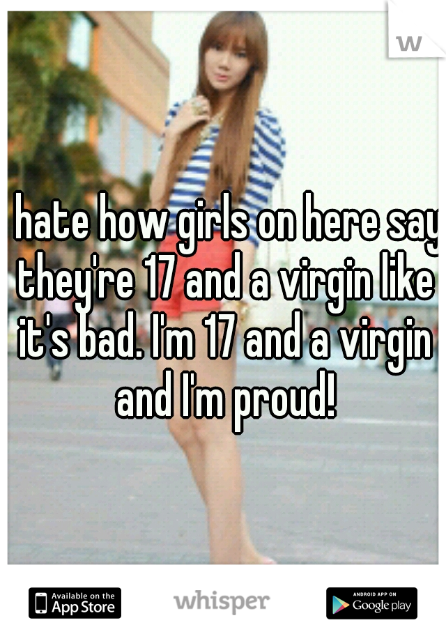 I hate how girls on here say they're 17 and a virgin like it's bad. I'm 17 and a virgin and I'm proud!