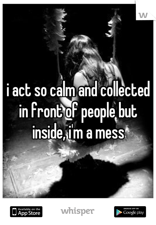 i act so calm and collected in front of people but inside, i'm a mess