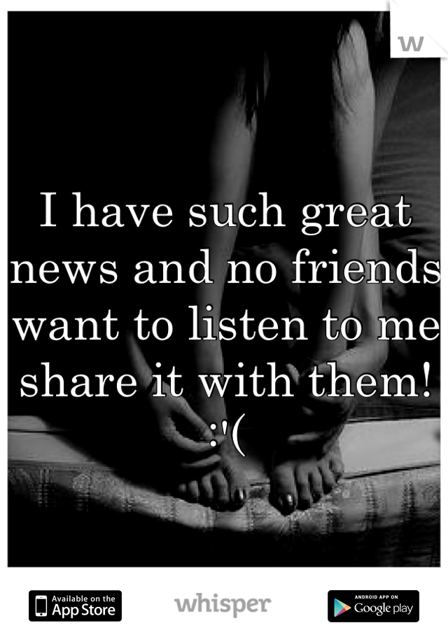 I have such great news and no friends want to listen to me share it with them! :'(