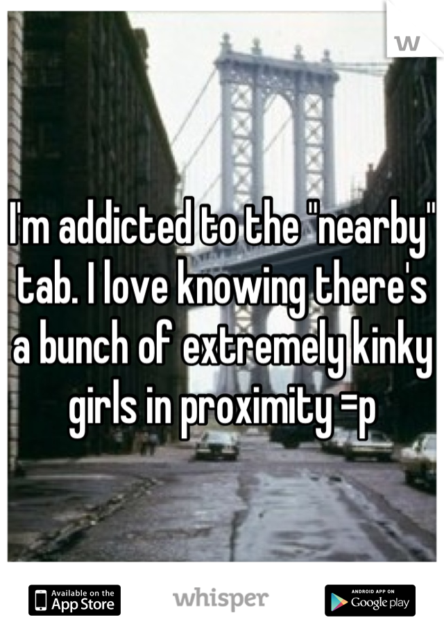 I'm addicted to the "nearby" tab. I love knowing there's a bunch of extremely kinky girls in proximity =p