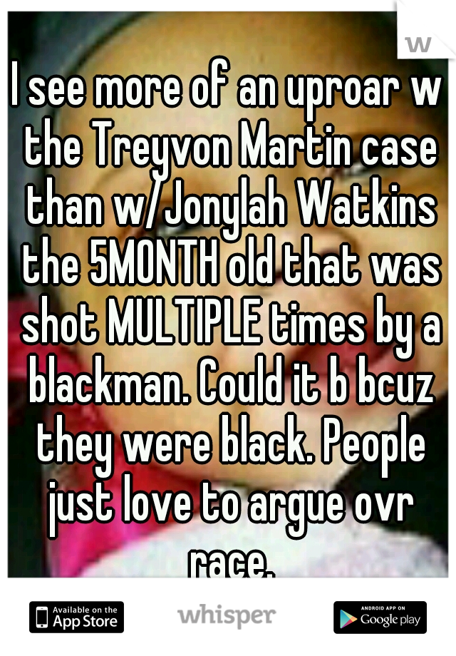 I see more of an uproar w the Treyvon Martin case than w/Jonylah Watkins the 5MONTH old that was shot MULTIPLE times by a blackman. Could it b bcuz they were black. People just love to argue ovr race.