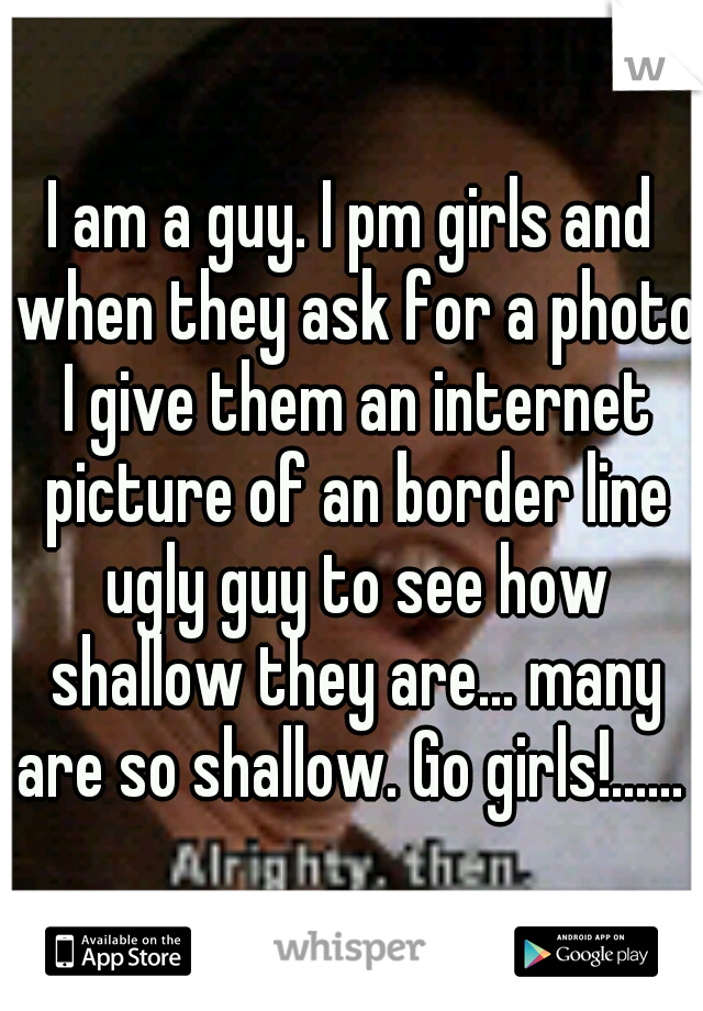 I am a guy. I pm girls and when they ask for a photo I give them an internet picture of an border line ugly guy to see how shallow they are... many are so shallow. Go girls!...... 