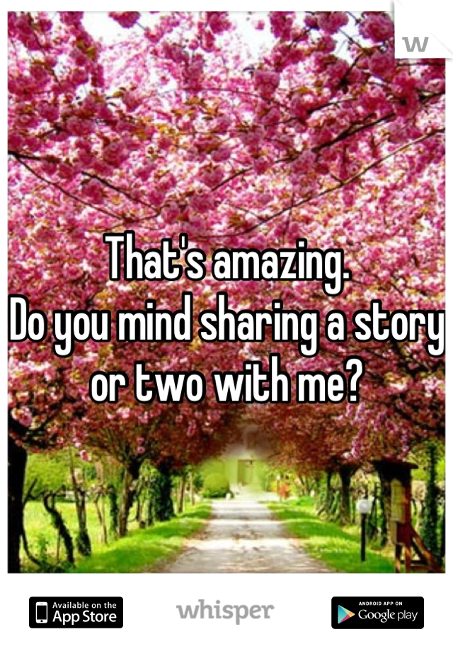 That's amazing. 
Do you mind sharing a story or two with me?
