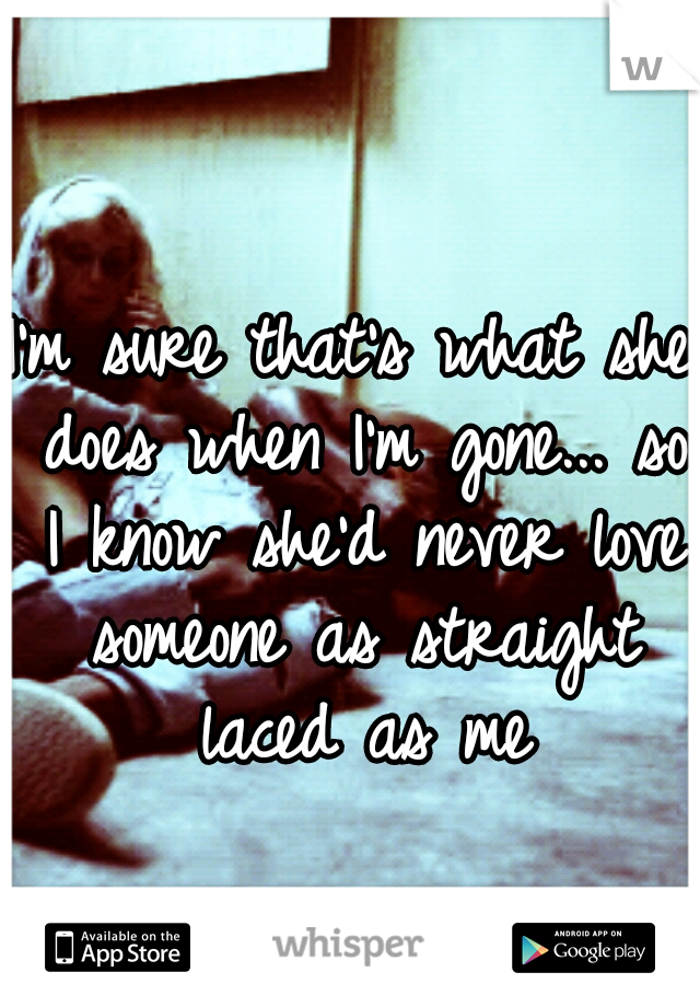 I'm sure that's what she does when I'm gone... so I know she'd never love someone as straight laced as me