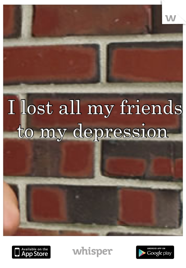 I lost all my friends to my depression 