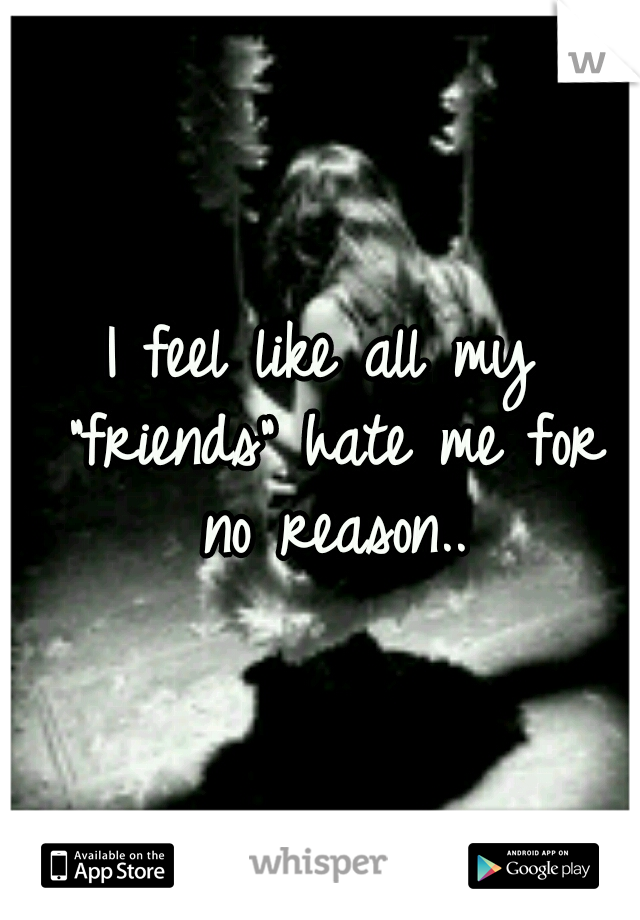 I feel like all my "friends" hate me for no reason..