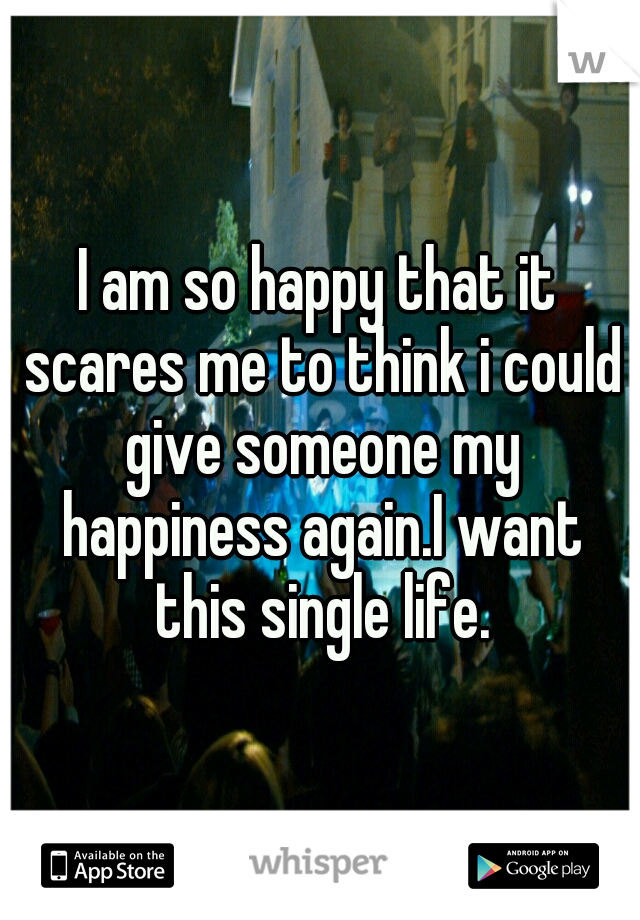 I am so happy that it scares me to think i could give someone my happiness again.I want this single life.