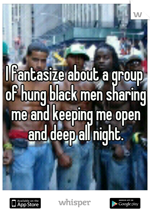 I fantasize about a group of hung black men sharing me and keeping me open and deep all night.
