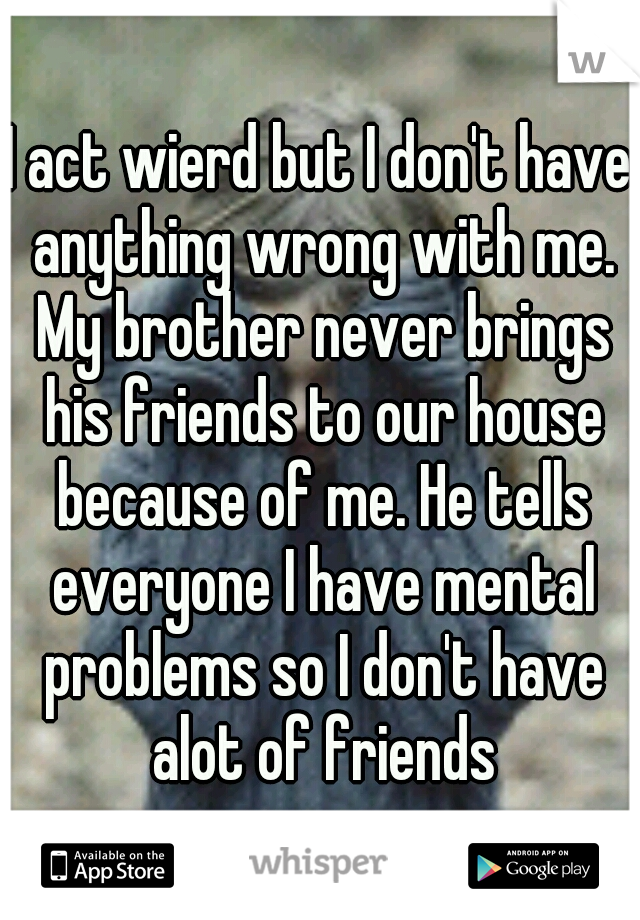 I act wierd but I don't have anything wrong with me. My brother never brings his friends to our house because of me. He tells everyone I have mental problems so I don't have alot of friends