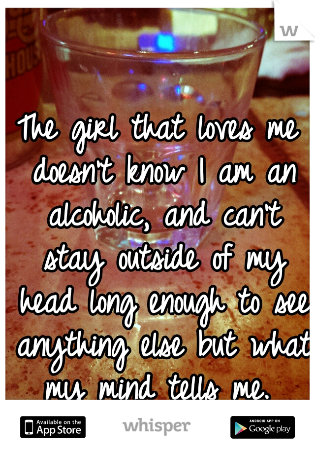The girl that loves me doesn't know I am an alcoholic, and can't stay outside of my head long enough to see anything else but what my mind tells me. 