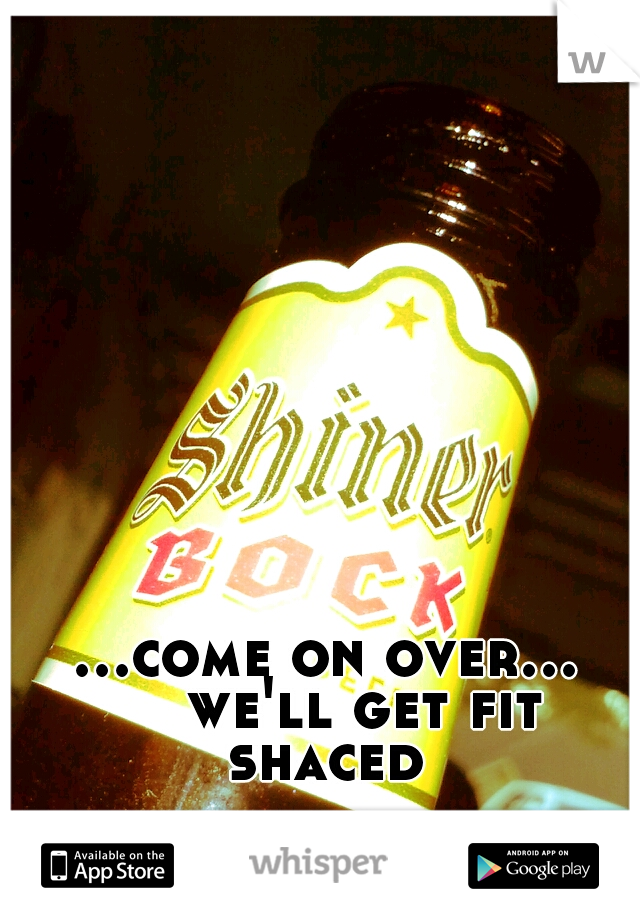 ...come on over... 

we'll get fit shaced 