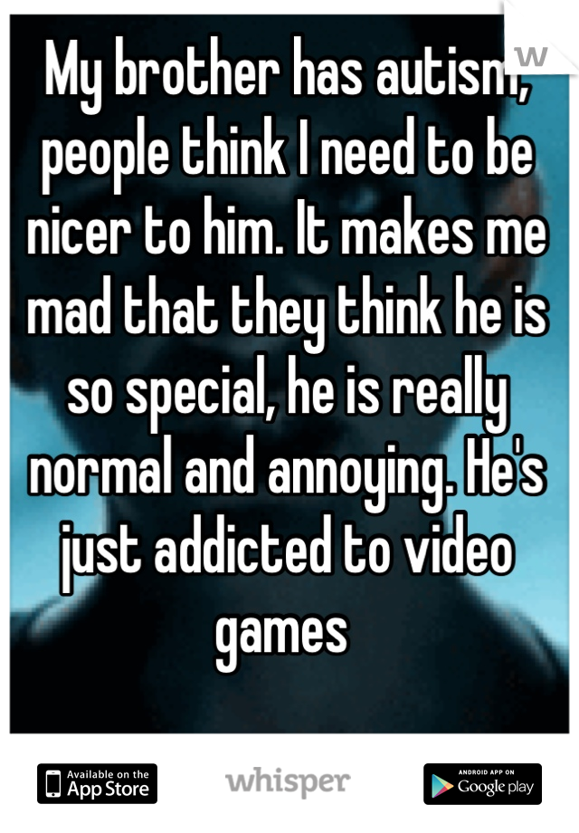 My brother has autism, people think I need to be nicer to him. It makes me mad that they think he is so special, he is really normal and annoying. He's just addicted to video games 
