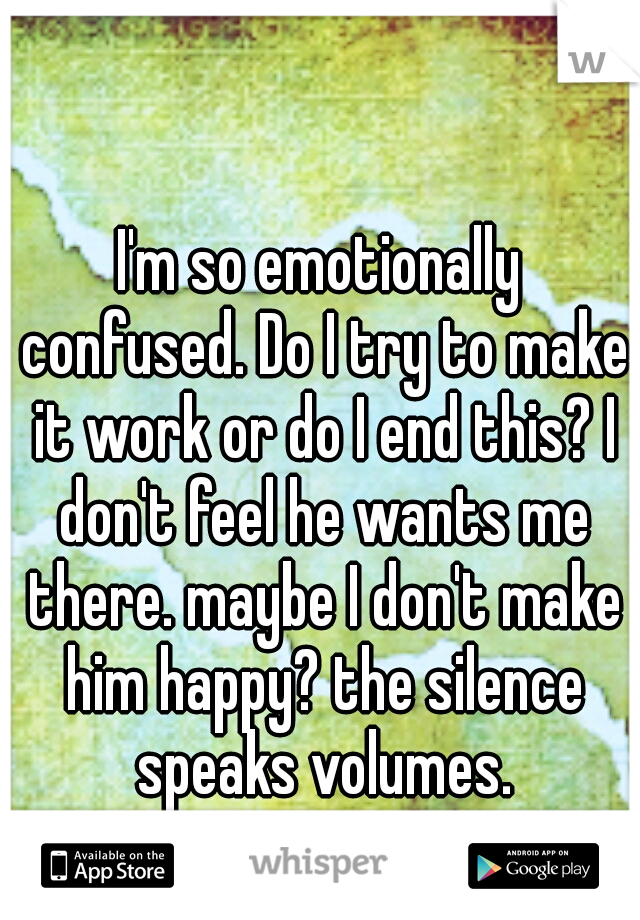 I'm so emotionally confused. Do I try to make it work or do I end this? I don't feel he wants me there. maybe I don't make him happy? the silence speaks volumes.