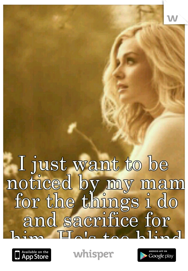 I just want to be noticed by my mam for the things i do and sacrifice for him. He's too blind to even notice me. 