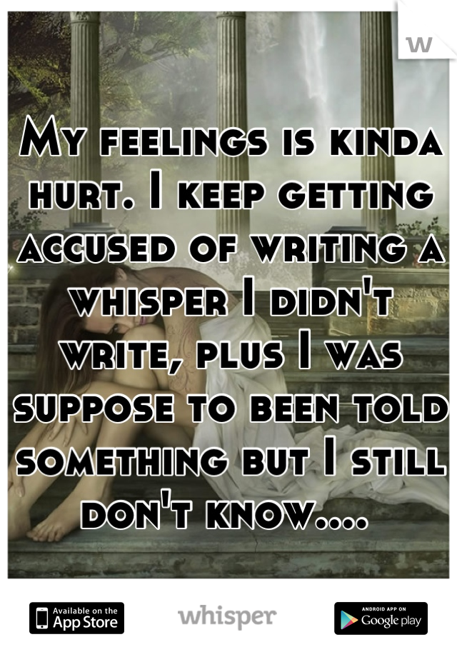 My feelings is kinda hurt. I keep getting accused of writing a whisper I didn't write, plus I was suppose to been told something but I still don't know.... 