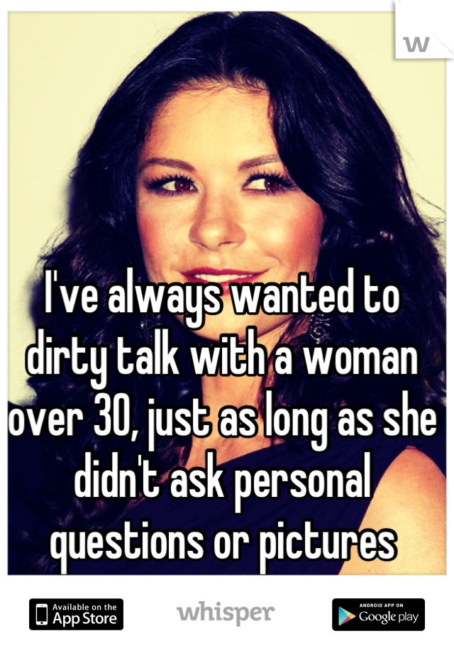 I've always wanted to dirty talk with a woman over 30, just as long as she didn't ask personal questions or pictures