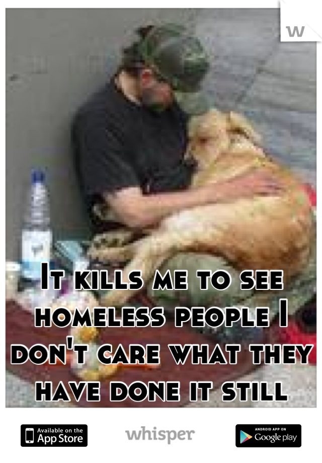 It kills me to see homeless people I don't care what they have done it still hurts me.