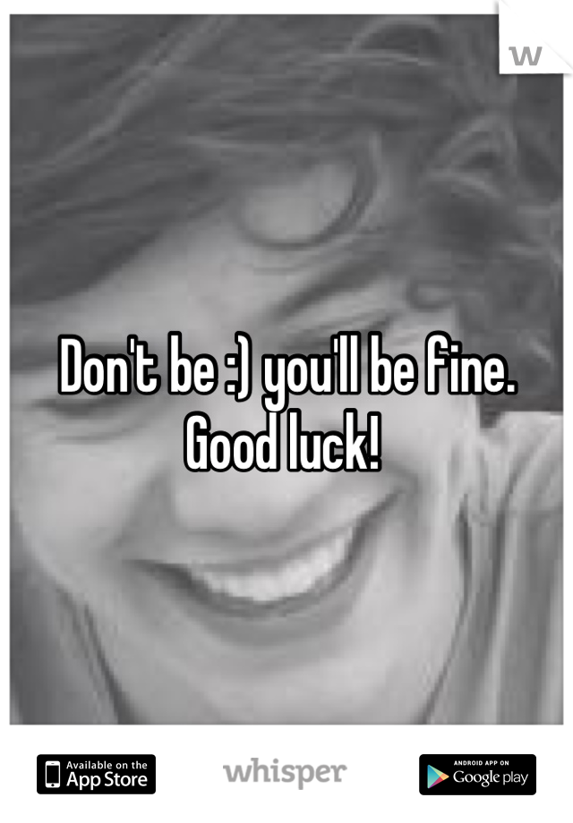 Don't be :) you'll be fine. Good luck! 