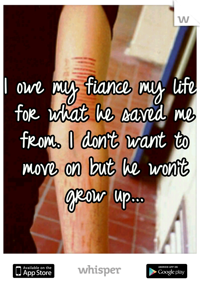 I owe my fiance my life for what he saved me from. I don't want to move on but he won't grow up...