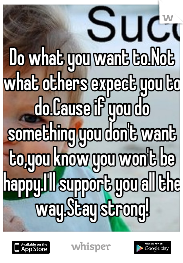 Do what you want to.Not what others expect you to do.Cause if you do something you don't want to,you know you won't be happy.I'll support you all the way.Stay strong!