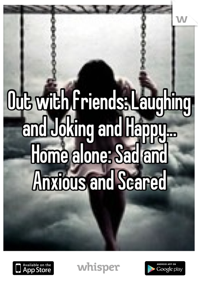 Out with friends: Laughing and Joking and Happy... Home alone: Sad and Anxious and Scared