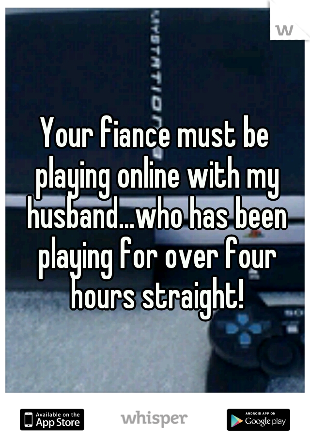 Your fiance must be playing online with my husband...who has been playing for over four hours straight!