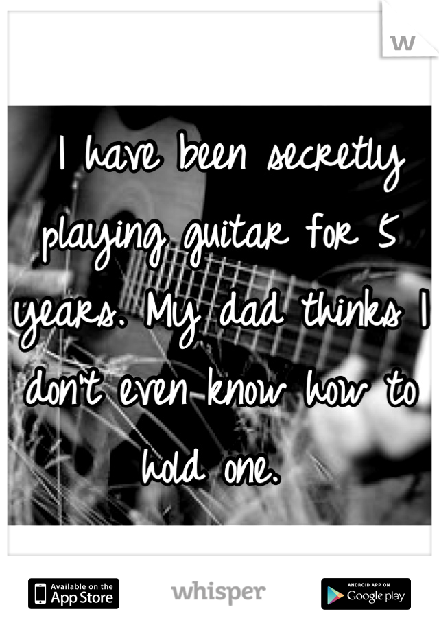  I have been secretly playing guitar for 5 years. My dad thinks I don't even know how to hold one. 
