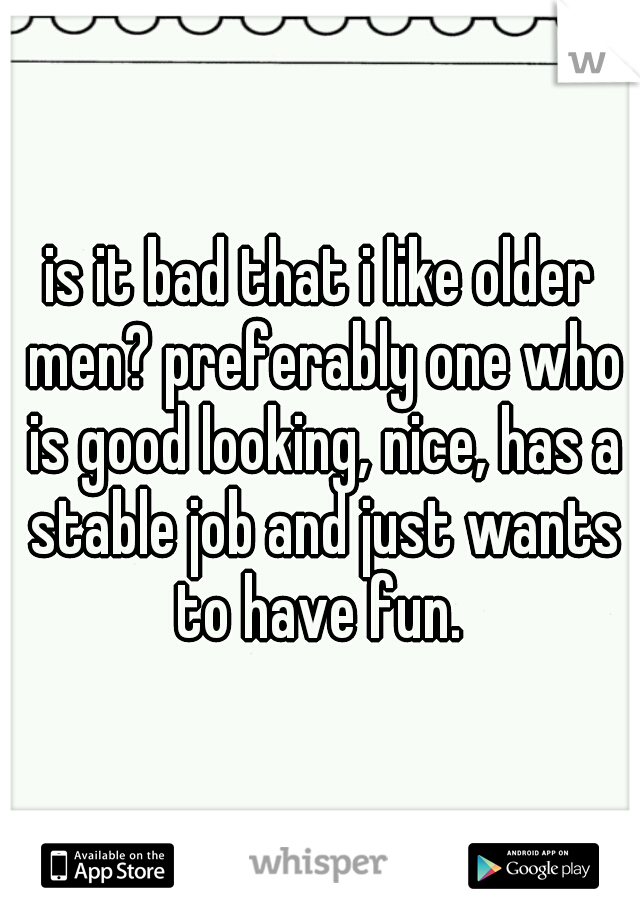 is it bad that i like older men? preferably one who is good looking, nice, has a stable job and just wants to have fun. 