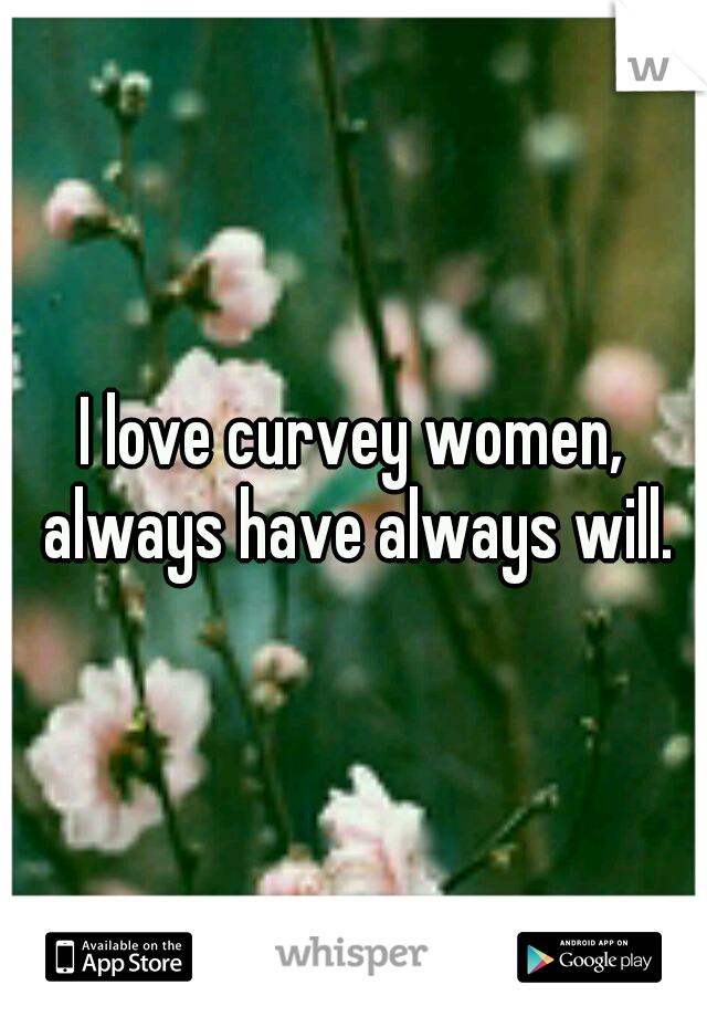 I love curvey women, always have always will.