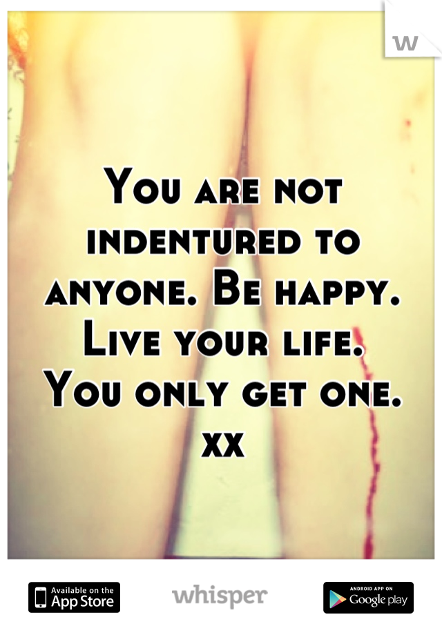 You are not indentured to anyone. Be happy. Live your life. 
You only get one. 
xx