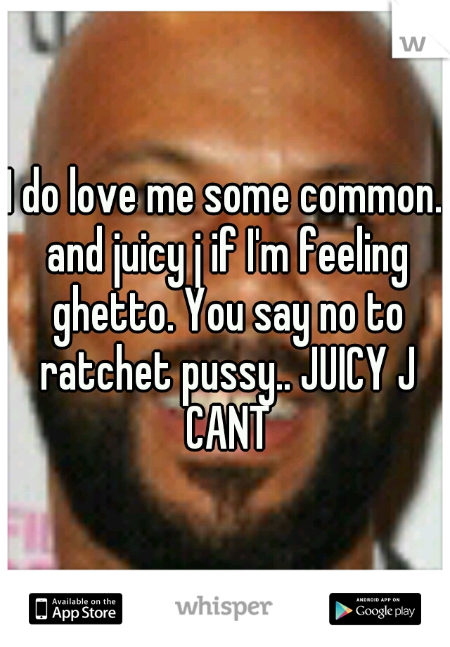 I do love me some common. and juicy j if I'm feeling ghetto. You say no to ratchet pussy.. JUICY J CANT