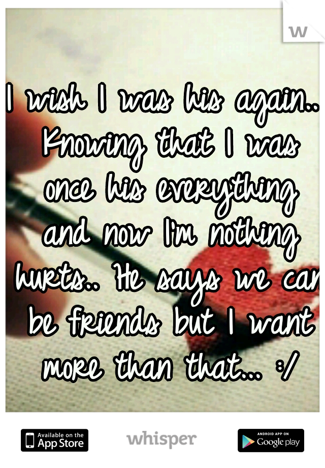 I wish I was his again.. Knowing that I was once his everything and now I'm nothing hurts.. He says we can be friends but I want more than that... :/