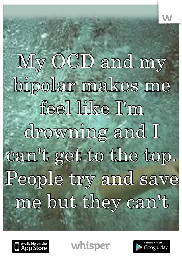 My OCD and my bipolar makes me feel like I'm drowning and I can't get to the top. People try and save me but they cant