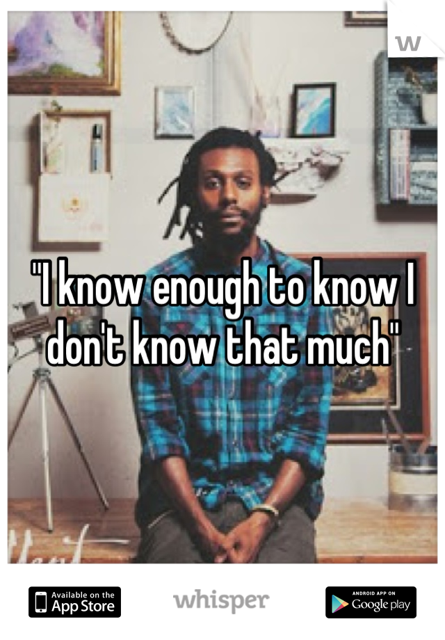 "I know enough to know I don't know that much"