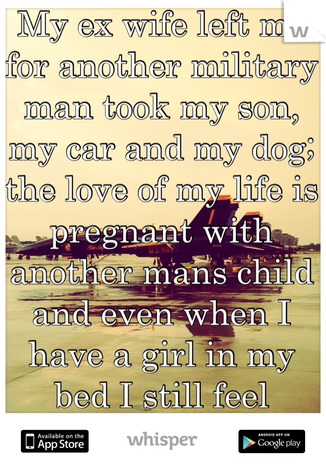 My ex wife left me for another military man took my son, my car and my dog; the love of my life is pregnant with another mans child and even when I have a girl in my bed I still feel lonely. 