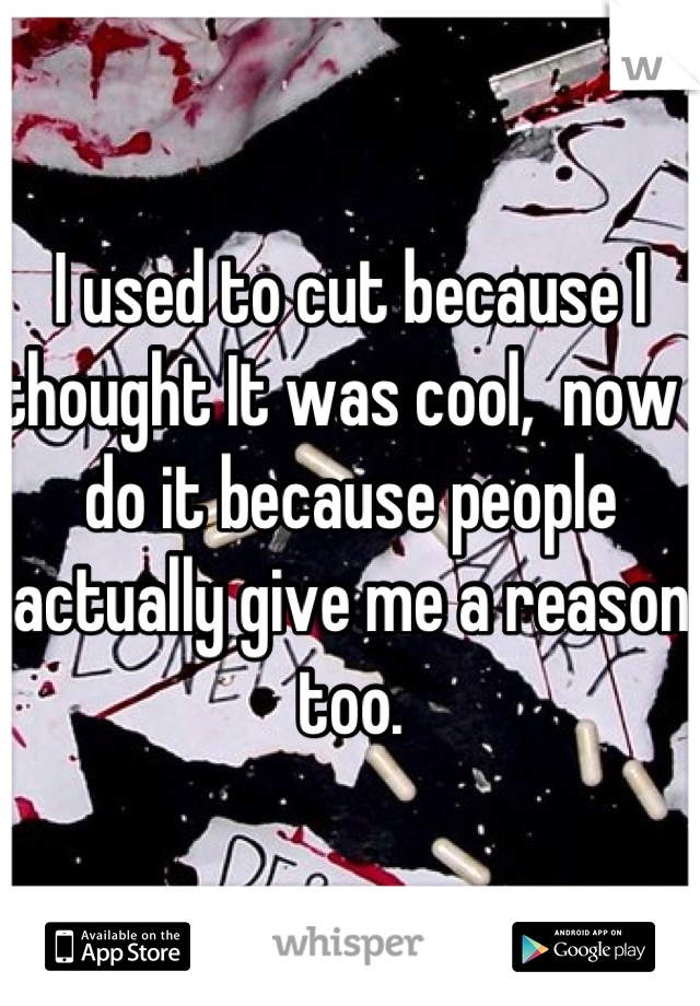 I used to cut because I thought It was cool,  now I do it because people actually give me a reason too.