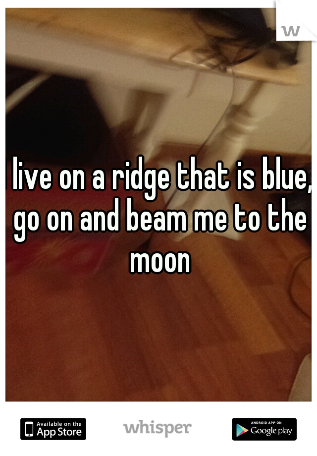 I live on a ridge that is blue, go on and beam me to the moon